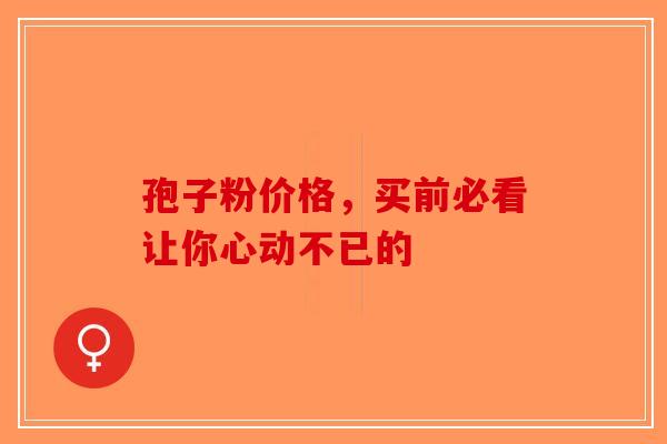 孢子粉价格，买前必看让你心动不已的-第1张图片-破壁灵芝孢子粉研究指南