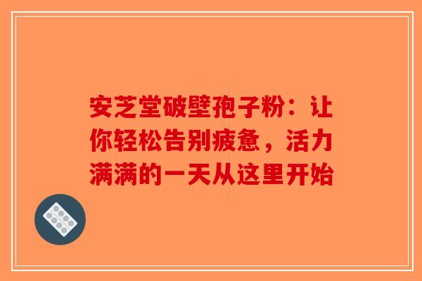 安芝堂破壁孢子粉：让你轻松告别疲惫，活力满满的一天从这里开始-第1张图片-破壁灵芝孢子粉研究指南