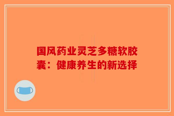 国风药业灵芝多糖软胶囊：健康养生的新选择-第1张图片-破壁灵芝孢子粉研究指南