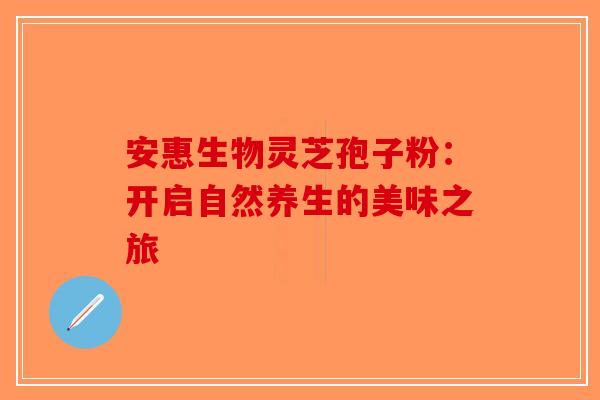 安惠生物灵芝孢子粉：开启自然养生的美味之旅-第1张图片-破壁灵芝孢子粉研究指南