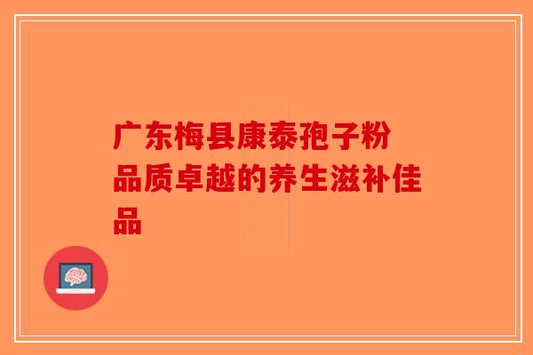 广东梅县康泰孢子粉 品质卓越的养生滋补佳品-第1张图片-破壁灵芝孢子粉研究指南