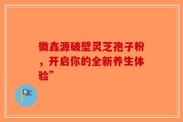 徽鑫源破壁灵芝孢子粉，开启你的全新养生体验”-第1张图片-破壁灵芝孢子粉研究指南