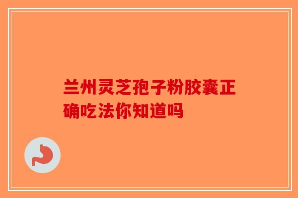 兰州灵芝孢子粉胶囊正确吃法你知道吗-第1张图片-破壁灵芝孢子粉研究指南