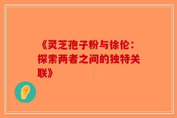 《灵芝孢子粉与徐伦：探索两者之间的独特关联》-第1张图片-破壁灵芝孢子粉研究指南