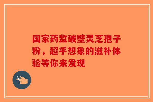 国家药监破壁灵芝孢子粉，超乎想象的滋补体验等你来发现-第1张图片-破壁灵芝孢子粉研究指南