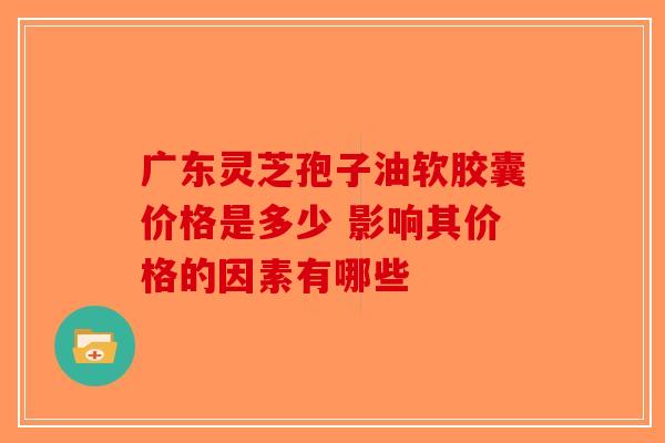 广东灵芝孢子油软胶囊价格是多少 影响其价格的因素有哪些-第1张图片-破壁灵芝孢子粉研究指南