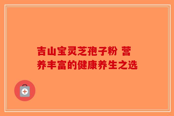 吉山宝灵芝孢子粉 营养丰富的健康养生之选-第1张图片-破壁灵芝孢子粉研究指南