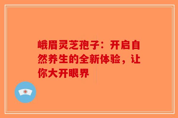 峨眉灵芝孢子：开启自然养生的全新体验，让你大开眼界-第1张图片-破壁灵芝孢子粉研究指南