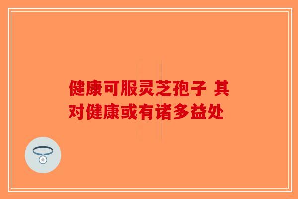健康可服灵芝孢子 其对健康或有诸多益处-第1张图片-破壁灵芝孢子粉研究指南