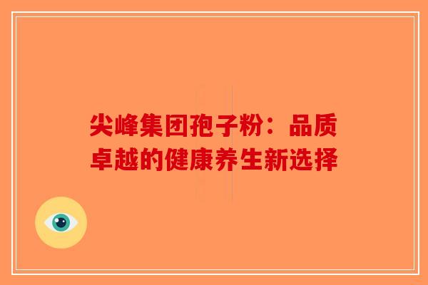 尖峰集团孢子粉：品质卓越的健康养生新选择-第1张图片-破壁灵芝孢子粉研究指南