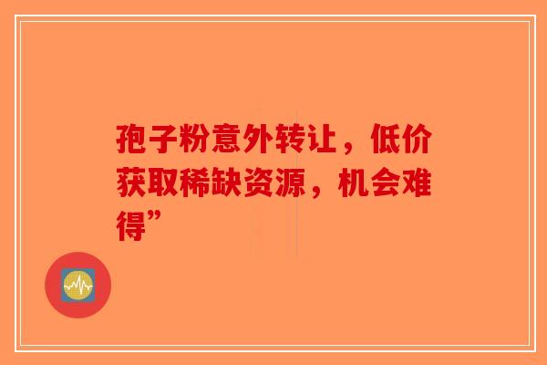孢子粉意外转让，低价获取稀缺资源，机会难得”-第1张图片-破壁灵芝孢子粉研究指南