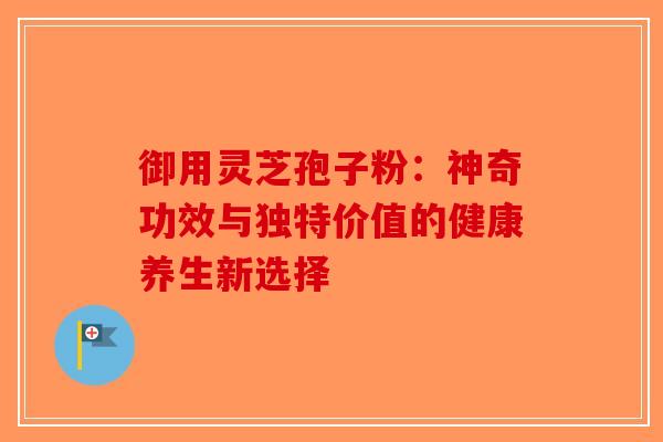 御用灵芝孢子粉：神奇功效与独特价值的健康养生新选择-第1张图片-破壁灵芝孢子粉研究指南