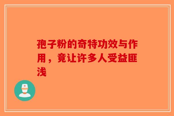 孢子粉的奇特功效与作用，竟让许多人受益匪浅-第1张图片-破壁灵芝孢子粉研究指南