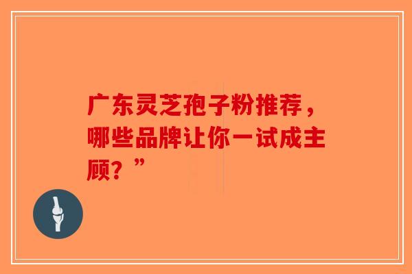 广东灵芝孢子粉推荐，哪些品牌让你一试成主顾？”-第1张图片-破壁灵芝孢子粉研究指南