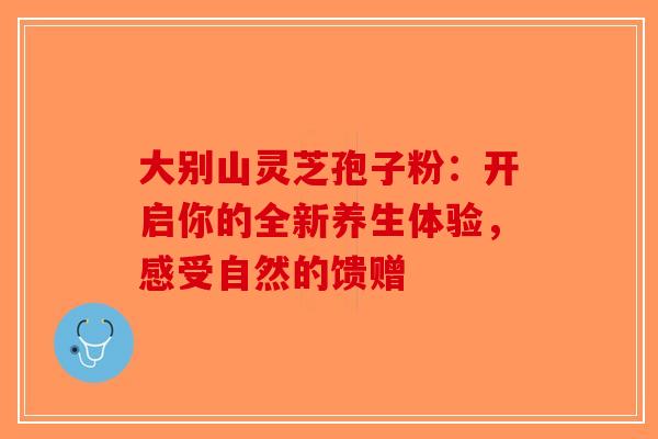 大别山灵芝孢子粉：开启你的全新养生体验，感受自然的馈赠-第1张图片-破壁灵芝孢子粉研究指南