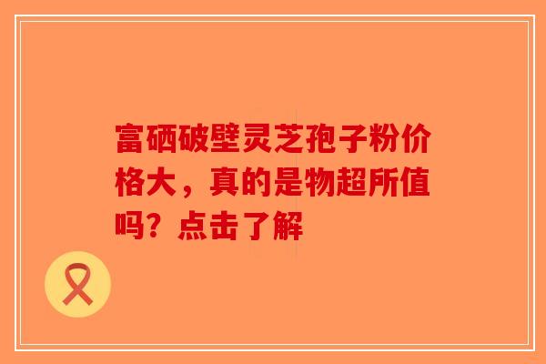 富硒破壁灵芝孢子粉价格大，真的是物超所值吗？点击了解-第1张图片-破壁灵芝孢子粉研究指南