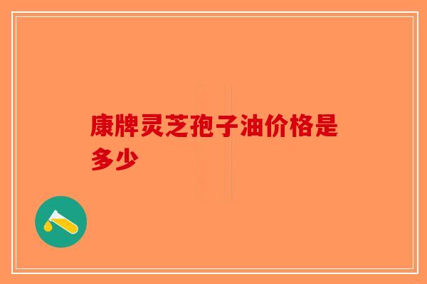 康牌灵芝孢子油价格是多少-第1张图片-破壁灵芝孢子粉研究指南