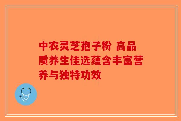 中农灵芝孢子粉 高品质养生佳选蕴含丰富营养与独特功效-第1张图片-破壁灵芝孢子粉研究指南