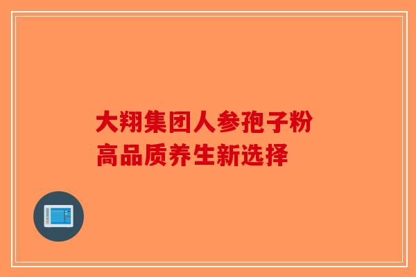 大翔集团人参孢子粉 高品质养生新选择-第1张图片-破壁灵芝孢子粉研究指南