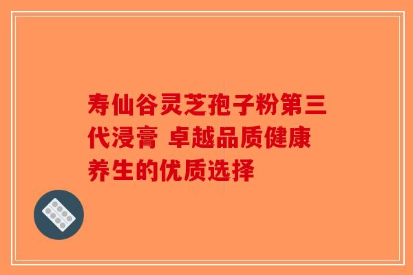 寿仙谷灵芝孢子粉第三代浸膏 卓越品质健康养生的优质选择-第1张图片-破壁灵芝孢子粉研究指南