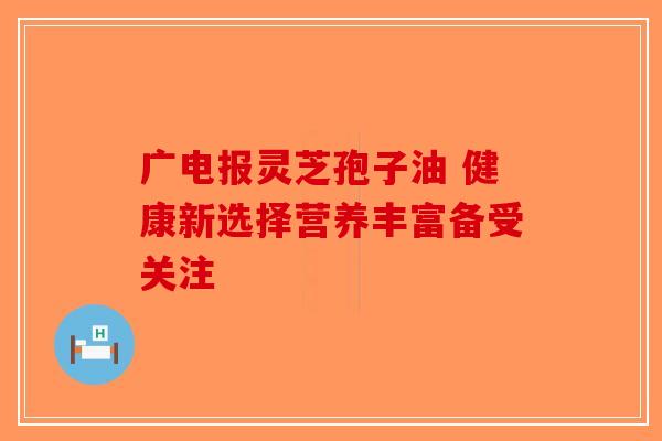 广电报灵芝孢子油 健康新选择营养丰富备受关注-第1张图片-破壁灵芝孢子粉研究指南