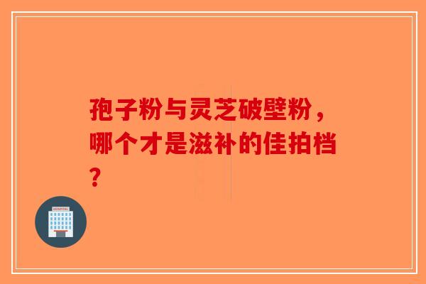孢子粉与灵芝破壁粉，哪个才是滋补的佳拍档？-第1张图片-破壁灵芝孢子粉研究指南