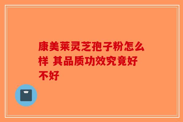 康美莱灵芝孢子粉怎么样 其品质功效究竟好不好-第1张图片-破壁灵芝孢子粉研究指南