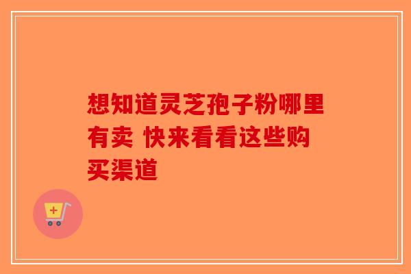 想知道灵芝孢子粉哪里有卖 快来看看这些购买渠道-第1张图片-破壁灵芝孢子粉研究指南
