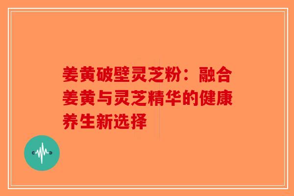 姜黄破壁灵芝粉：融合姜黄与灵芝精华的健康养生新选择-第1张图片-破壁灵芝孢子粉研究指南