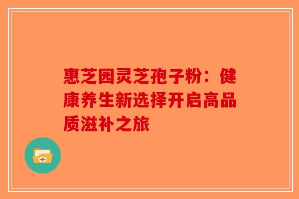 惠芝园灵芝孢子粉：健康养生新选择开启高品质滋补之旅-第1张图片-破壁灵芝孢子粉研究指南