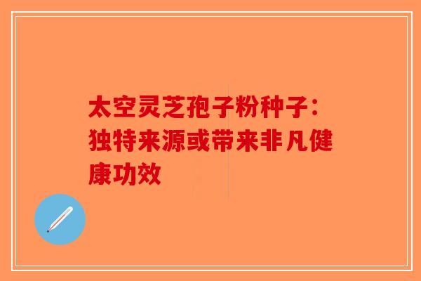 太空灵芝孢子粉种子：独特来源或带来非凡健康功效-第1张图片-破壁灵芝孢子粉研究指南