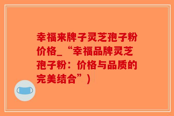幸福来牌子灵芝孢子粉价格_“幸福品牌灵芝孢子粉：价格与品质的完美结合”)-第1张图片-破壁灵芝孢子粉研究指南