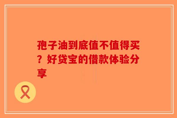 孢子油到底值不值得买？好贷宝的借款体验分享-第1张图片-破壁灵芝孢子粉研究指南