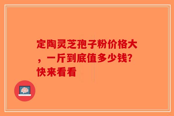 定陶灵芝孢子粉价格大，一斤到底值多少钱？快来看看-第1张图片-破壁灵芝孢子粉研究指南