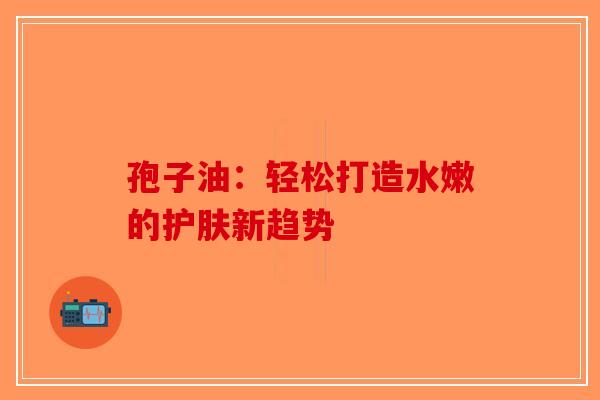 孢子油：轻松打造水嫩的护肤新趋势-第1张图片-破壁灵芝孢子粉研究指南