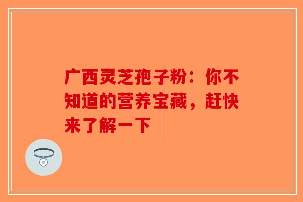 广西灵芝孢子粉：你不知道的营养宝藏，赶快来了解一下-第1张图片-破壁灵芝孢子粉研究指南