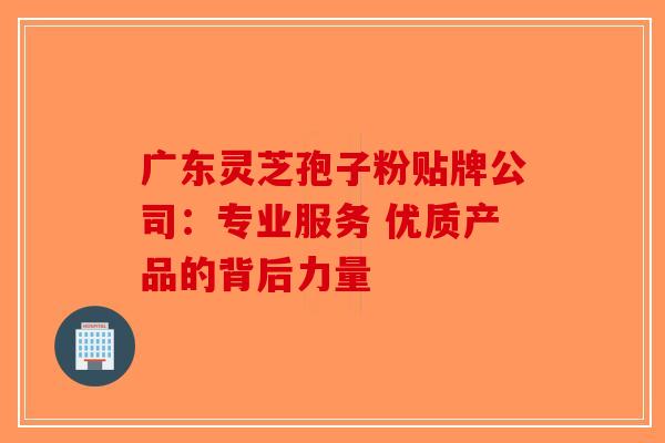 广东灵芝孢子粉贴牌公司：专业服务 优质产品的背后力量-第1张图片-破壁灵芝孢子粉研究指南
