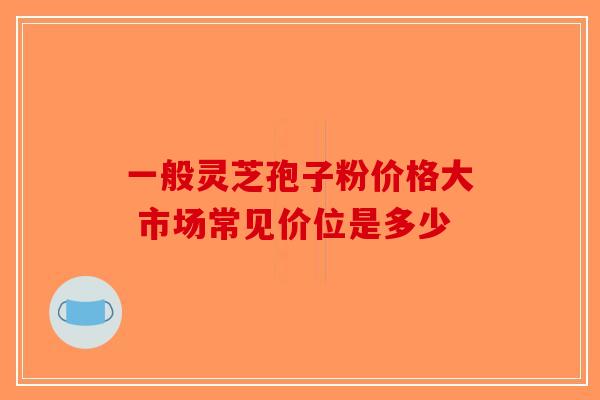一般灵芝孢子粉价格大 市场常见价位是多少-第1张图片-破壁灵芝孢子粉研究指南