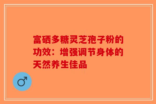 富硒多糖灵芝孢子粉的功效：增强调节身体的天然养生佳品-第1张图片-破壁灵芝孢子粉研究指南