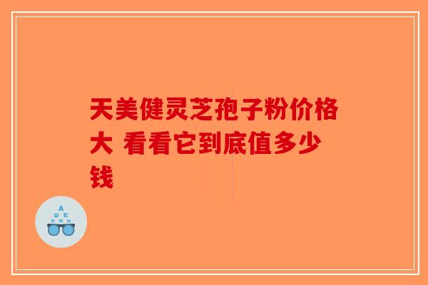 天美健灵芝孢子粉价格大 看看它到底值多少钱-第1张图片-破壁灵芝孢子粉研究指南