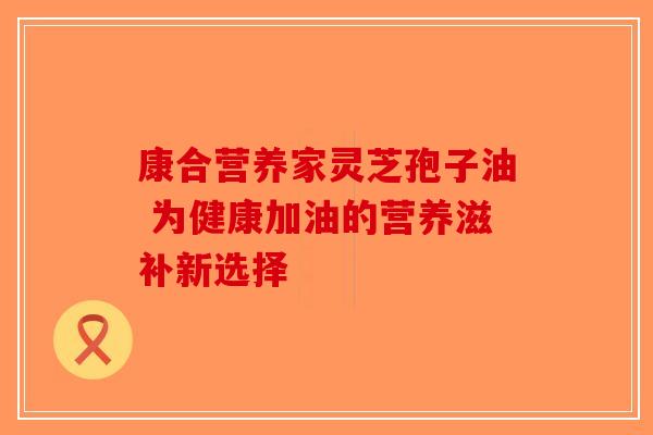 康合营养家灵芝孢子油 为健康加油的营养滋补新选择-第1张图片-破壁灵芝孢子粉研究指南