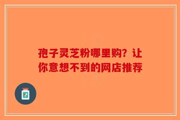 孢子灵芝粉哪里购？让你意想不到的网店推荐-第1张图片-破壁灵芝孢子粉研究指南