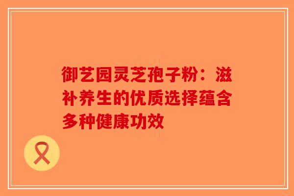 御艺园灵芝孢子粉：滋补养生的优质选择蕴含多种健康功效-第1张图片-破壁灵芝孢子粉研究指南