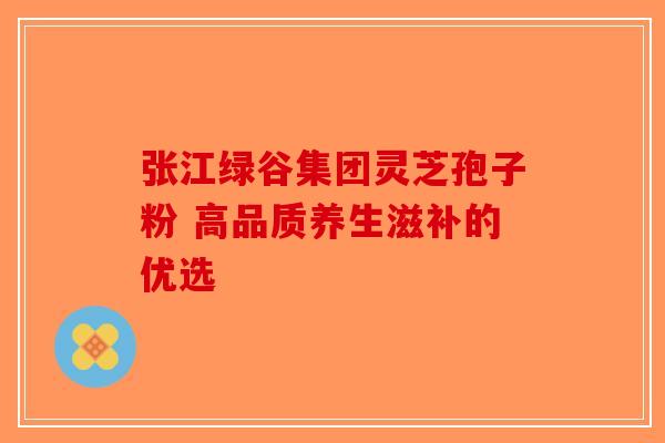 张江绿谷集团灵芝孢子粉 高品质养生滋补的优选-第1张图片-破壁灵芝孢子粉研究指南