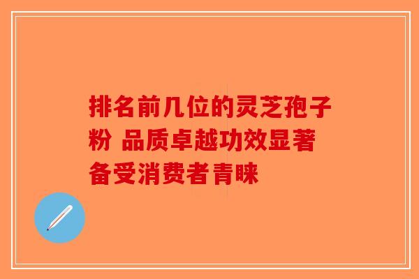 排名前几位的灵芝孢子粉 品质卓越功效显著备受消费者青睐-第1张图片-破壁灵芝孢子粉研究指南