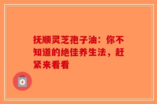 抚顺灵芝孢子油：你不知道的绝佳养生法，赶紧来看看-第1张图片-破壁灵芝孢子粉研究指南