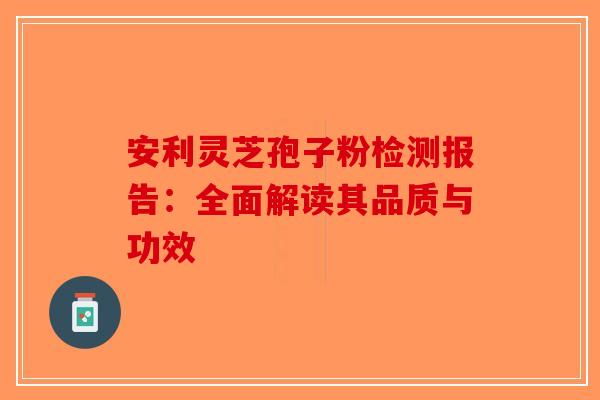 安利灵芝孢子粉检测报告：全面解读其品质与功效-第1张图片-破壁灵芝孢子粉研究指南