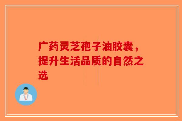 广药灵芝孢子油胶囊，提升生活品质的自然之选-第1张图片-破壁灵芝孢子粉研究指南