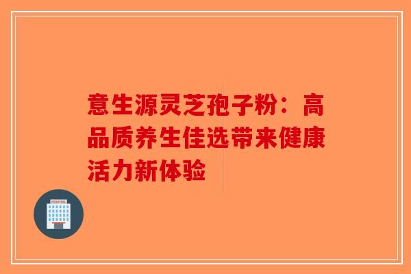 意生源灵芝孢子粉：高品质养生佳选带来健康活力新体验-第1张图片-破壁灵芝孢子粉研究指南