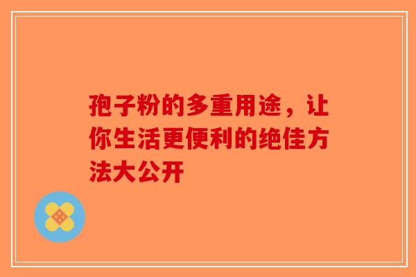 孢子粉的多重用途，让你生活更便利的绝佳方法大公开-第1张图片-破壁灵芝孢子粉研究指南